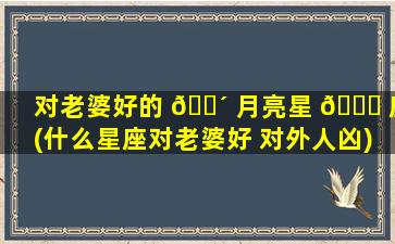 对老婆好的 🌴 月亮星 🐞 座(什么星座对老婆好 对外人凶)